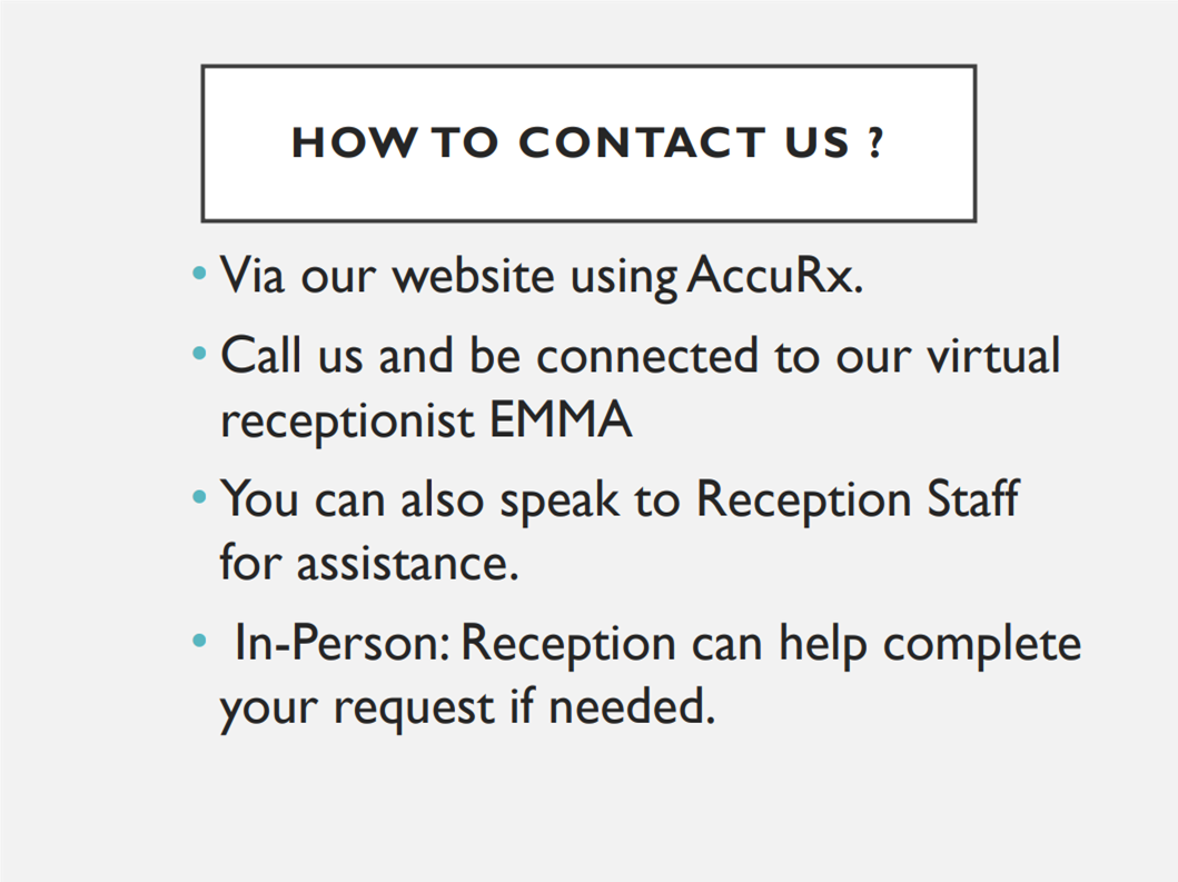 How to contact us? via our website using AccuRx. Call us and be connected to our virtual receptionist EMMA. You can also speak to Reception Staff for assistance. In-person: reception can help complete your request if needed.