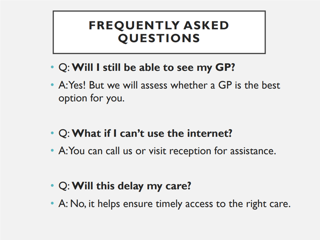Frequently asked questions. Q: will I still be able to see my GP? A: Yes! But we will assess whether a GP is the best option for you. Q: What if I can't use the internet? A: You can call us or visit reception for assistance. Q: Will this delay my care? A: No, it helps ensure timely access to the right care. 