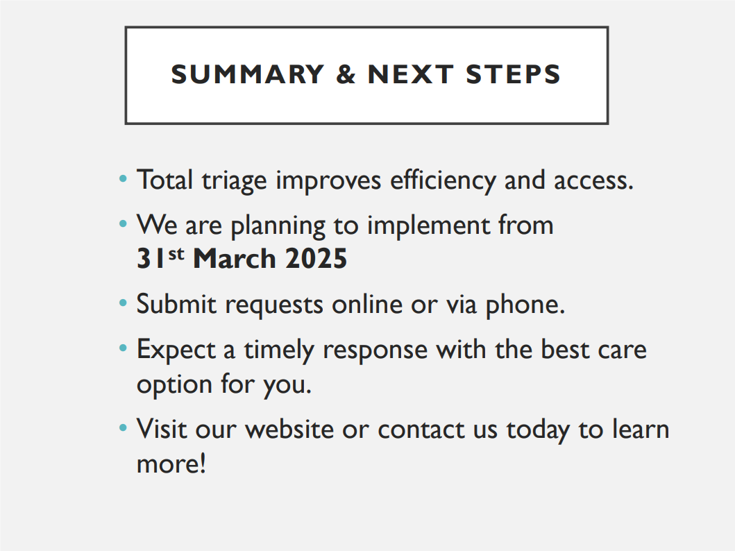Summary & Next Steps. Total triage improves efficiency and access. We are planning to implement from 31st March 2025. Submit requests online or via phone. Expect a timely response with the best care option for you. Visit our website or contact us today to learn more!